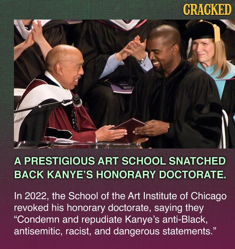 CRACKED A PRESTIGIOUS ART SCHOOL SNATCHED BACK KANYE'S HONORARY DOCTORATE. In 2022, the School of the Art Institute of Chicago revoked his honorary doctorate, saying they Condemn and repudiate Kanye's anti-Black, antisemitic, racist, and dangerous statements.