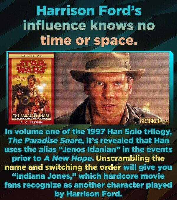 Harrison Ford's influence knows no time or space. LEGENDS STAR WARS THE PARADISE ESNARE THE HAN SOLO TRILOGY BOOK A. C. CRISPIN CRACKED.COM In volume one of the 1997 Han Solo trilogy, The Paradise Snare, it's revealed that Han uses the alias Jenos Idanian in the events prior to A New Hope. Unscrambling the name and switching the order will give you Indiana Jones, which hardcore movie fans recognize as another character played by Harrison Ford.