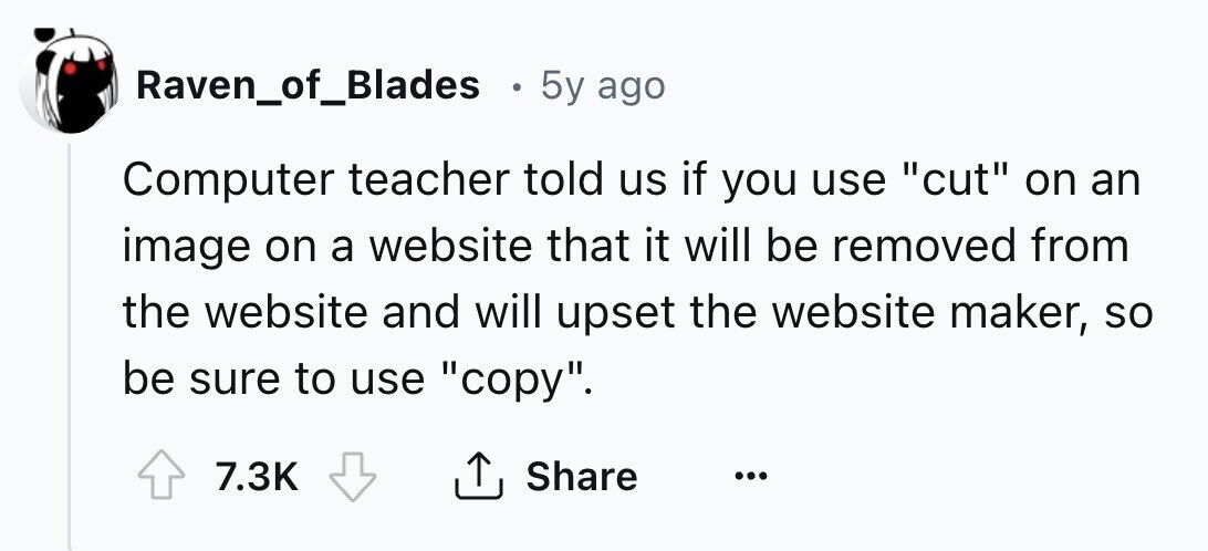 Raven_of_Blades e 5y ago Computer teacher told us if you use cut on an image on a website that it will be removed from the website and will upset the website maker, so be sure to use copy. 7.3K Share ... 