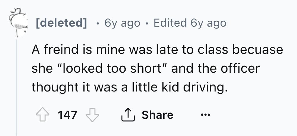 [deleted] 6y ago . Edited 6y ago A freind is mine was late to class becuase she looked too short and the officer thought it was a little kid driving. 147 Share ... 