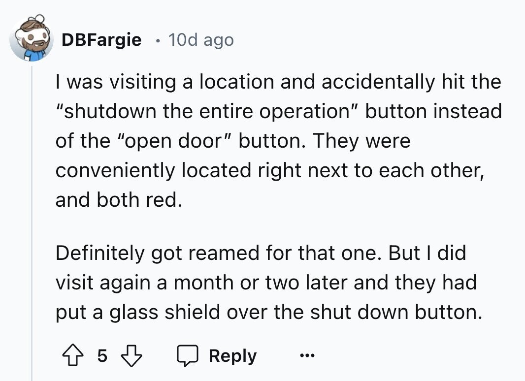 DBFargie 10d ago I was visiting a location and accidentally hit the shutdown the entire operation button instead of the open door button. They were conveniently located right next to each other, and both red. Definitely got reamed for that one. But I did visit again a month or two later and they had put a glass shield over the shut down button. 5 Reply ... 