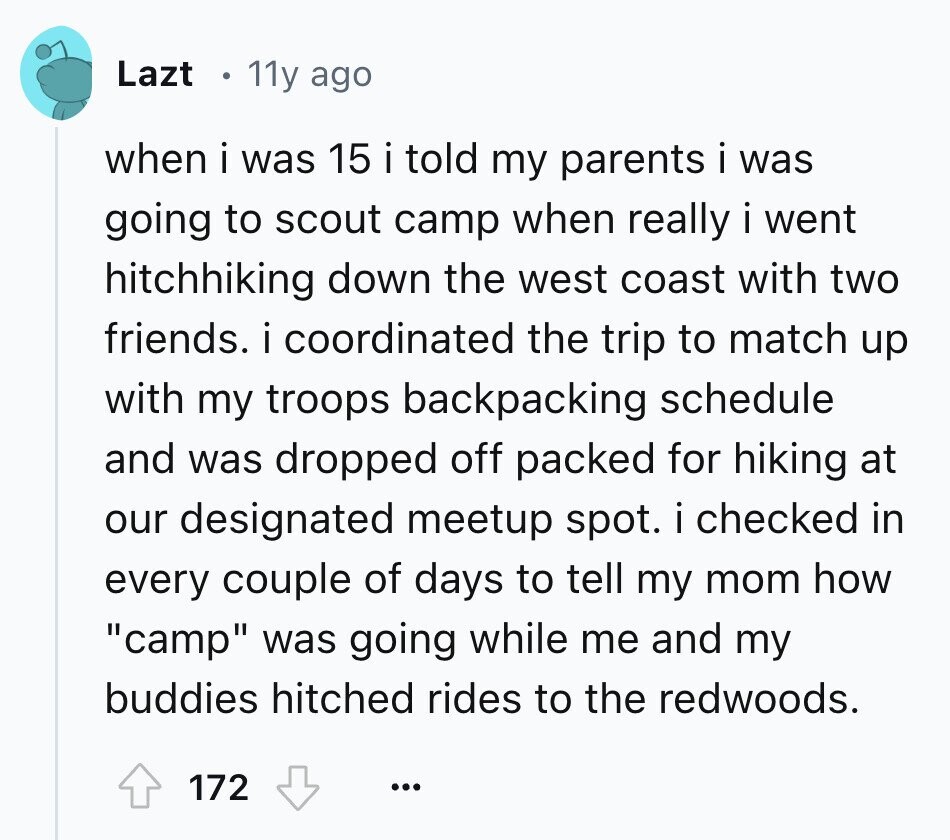 Lazt 11y ago when i was 15 i told my parents i was going to scout camp when really i went hitchhiking down the west coast with two friends. i coordinated the trip to match up with my troops backpacking schedule and was dropped off packed for hiking at our designated meetup spot. i checked in every couple of days to tell my mom how camp was going while me and my buddies hitched rides to the redwoods. 172 ...