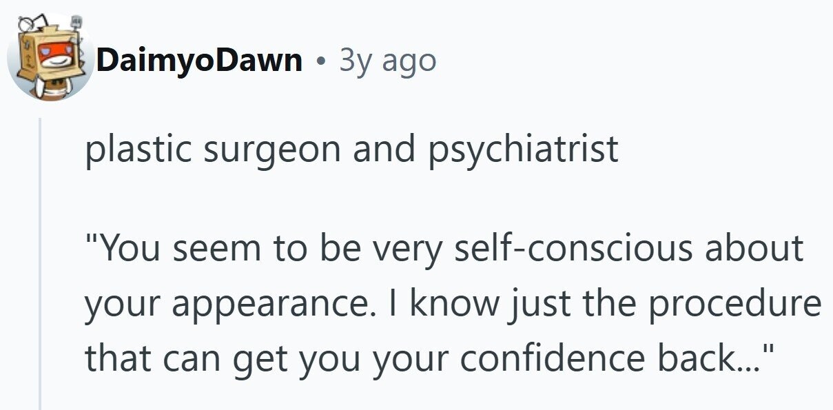 DaimyoDawn . Зу ago plastic surgeon and psychiatrist You seem to be very self-conscious about your appearance. I know just the procedure that can get you your confidence back...