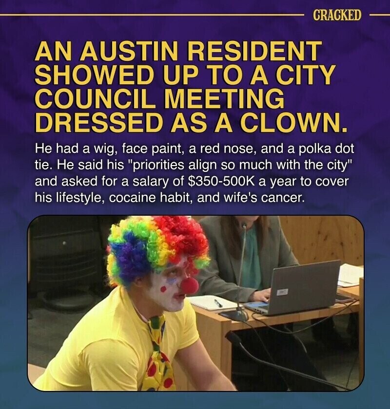 CRACKED AN AUSTIN RESIDENT SHOWED UP TO A CITY COUNCIL MEETING DRESSED AS A CLOWN. Не had a wig, face paint, a red nose, and a polka dot tie. Не said his priorities align so much with the city and asked for a salary of $350-500K a year to cover his lifestyle, cocaine habit, and wife's cancer.