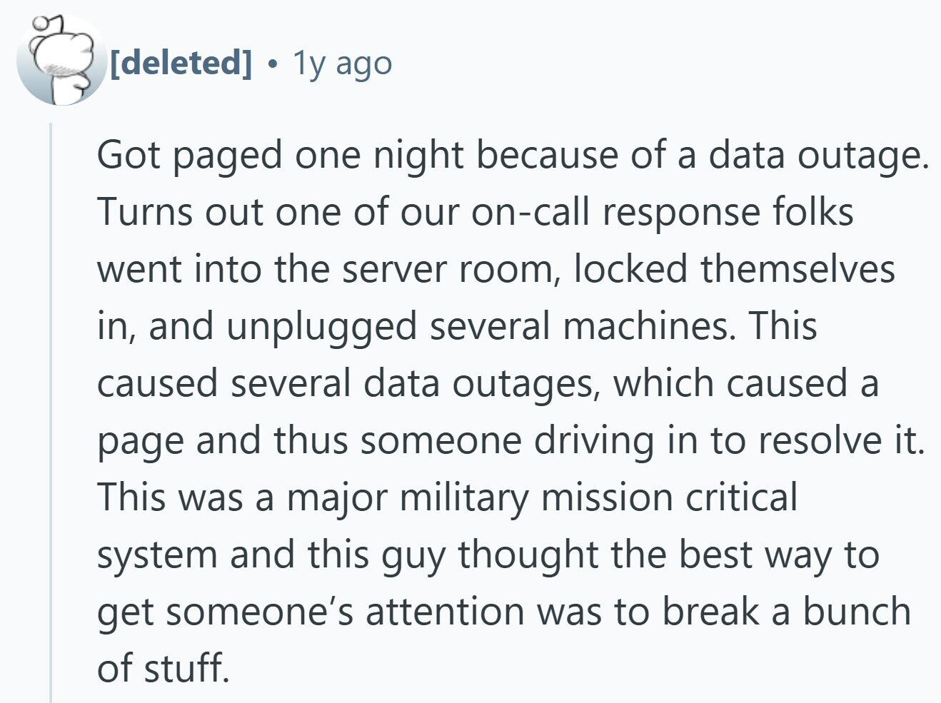. 1y ago Got paged one night because of a data outage. Turns out one of our on-call response folks went into the server room, locked themselves in, and unplugged several machines. This caused several data outages, which caused a page and thus someone driving in to resolve it. This was a major military mission critical system and this guy thought the best way to get someone's attention was to break a bunch of stuff.