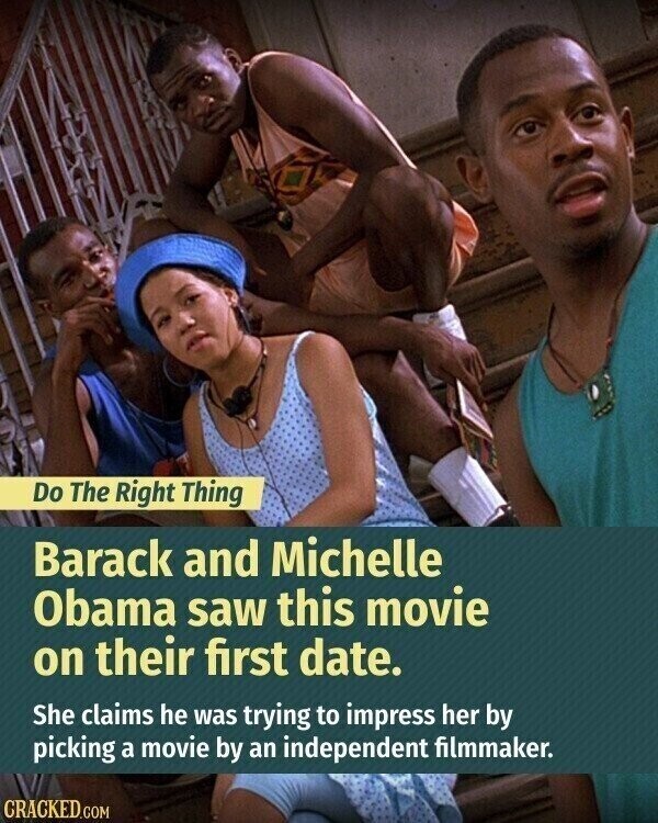 Do The Right Thing Barack and Michelle Obama saw this movie on their first date. She claims he was trying to impress her by picking a movie by an independent filmmaker. CRACKED.COM