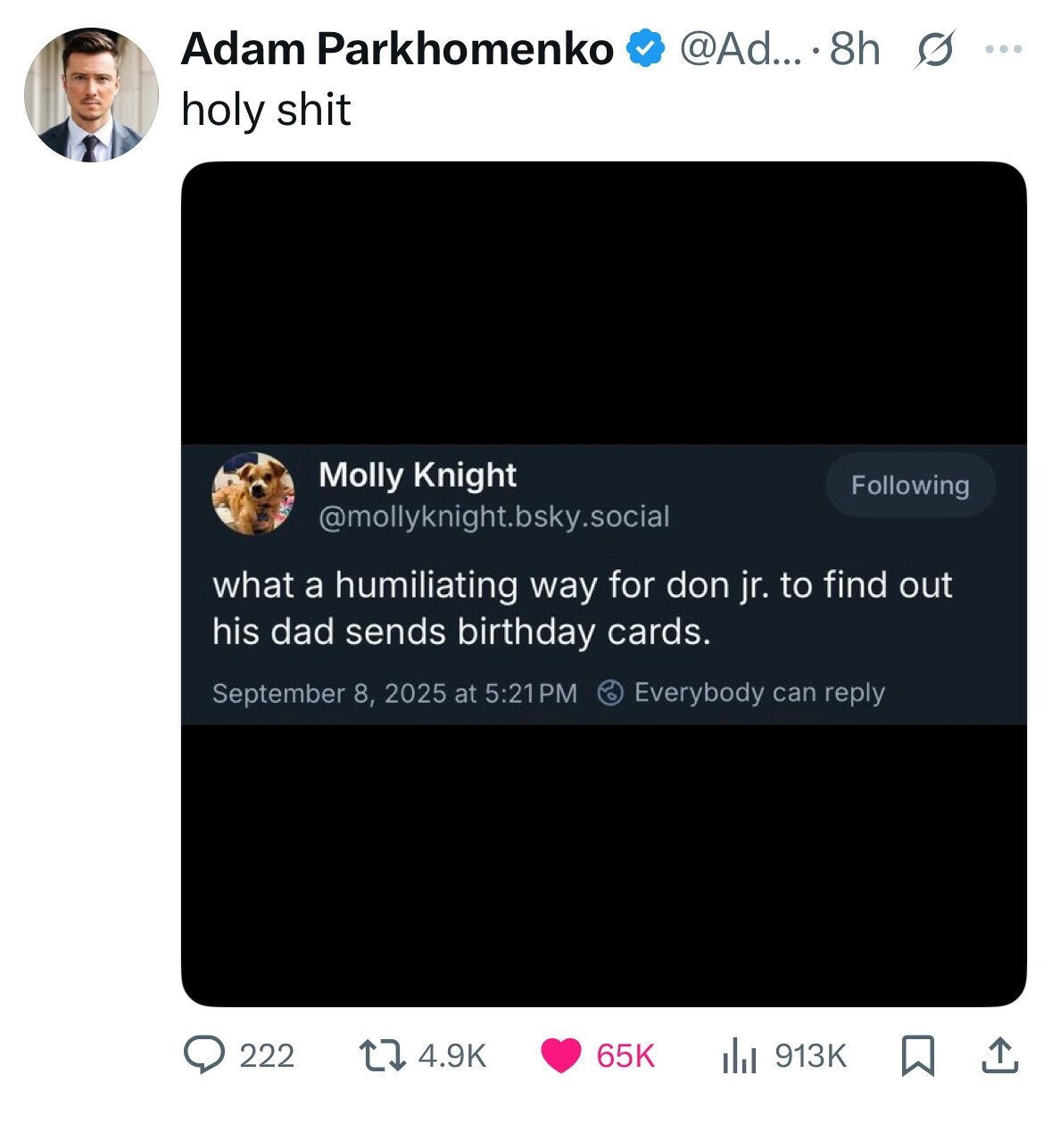 Adam Parkhomenko @Ad... . 8h s ... holy shit Molly Knight Following @mollyknight.bsky.social what a humiliating way for don jr. to find out his dad sends birthday cards. Everybody can reply September 8, 2025 at 5:21PM 4.9K 913K 222 65K