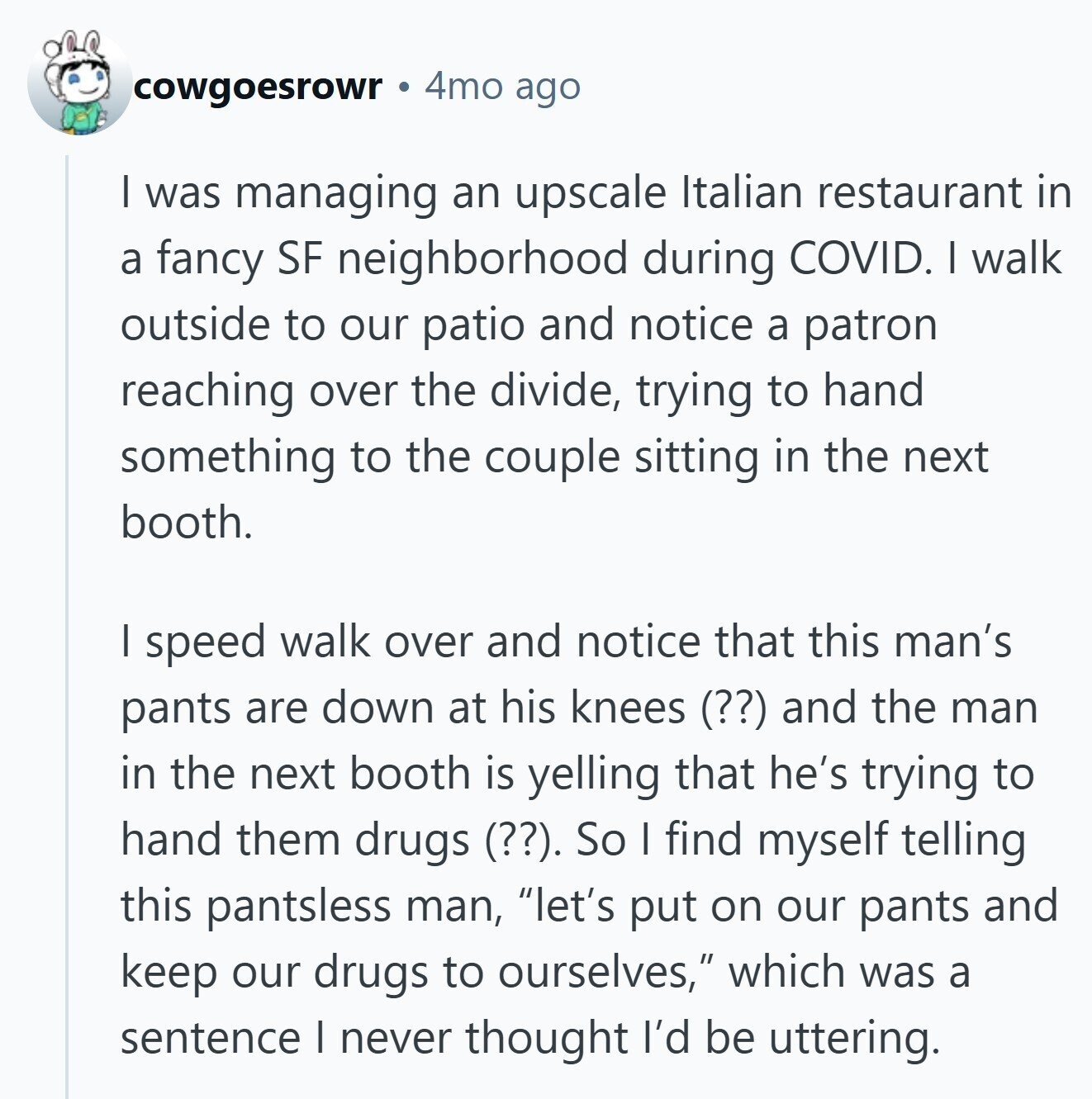 cowgoesrowr 4mo ago I was managing an upscale Italian restaurant in a fancy SF neighborhood during COVID. I walk outside to our patio and notice a patron reaching over the divide, trying to hand something to the couple sitting in the next booth. I speed walk over and notice that this man's pants are down at his knees (??) and the man in the next booth is yelling that he's trying to hand them drugs (??). So I find myself telling this pantsless man, let's put on our pants and keep our drugs to ourselves, which was a sentence I