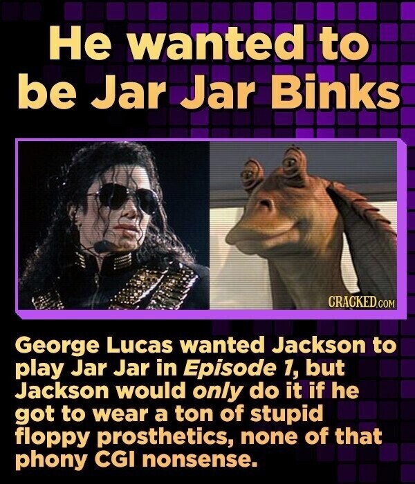 Не wanted to be Jar Jar Binks CRACKED.COM George Lucas wanted Jackson to play Jar Jar in Episode 1, but Jackson would only do it if he got to wear a ton of stupid floppy prosthetics, none of that phony CGI nonsense.