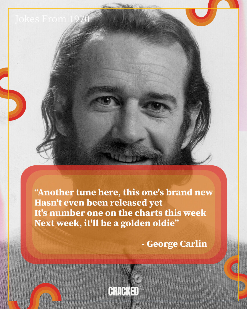 Jokes From 1970 Another tune here, this one's brand new Hasn't even been released yet It's number one on the charts this week Next week, it'll be a golden oldie - George Carlin CRACKED