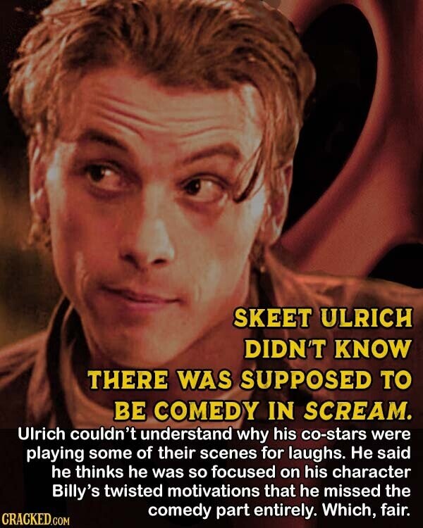 SKEET ULRICH DIDN'T KNOW THERE WAS SUPPOSED TO BE COMEDY IN SCREAM. Ulrich couldn't understand why his co-stars were playing some of their scenes for laughs. Не said he thinks he was so focused on his character Billy's twisted motivations that he missed the comedy part entirely. Which, fair. CRACKED.COM