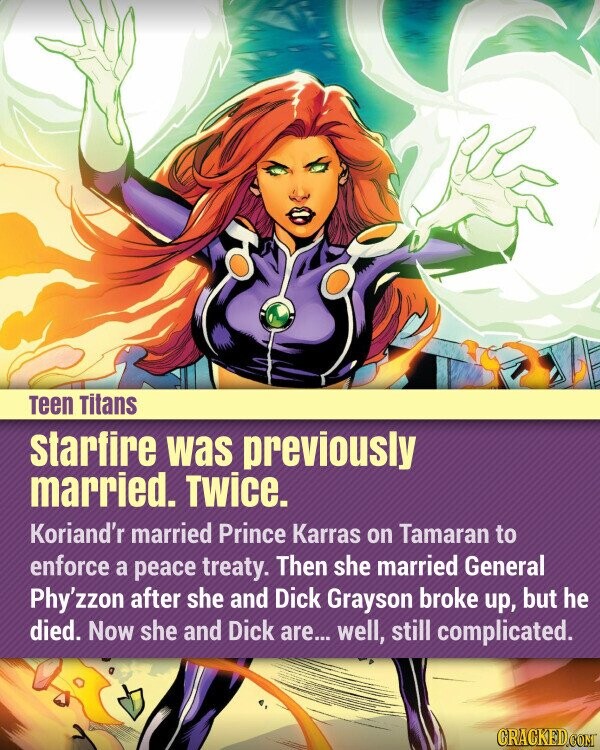 Teen Titans starfire was previously married. Twice. Koriand'r married Prince Karras on Tamaran to enforce a peace treaty. Then she married General Phy'zzon after she and Dick Grayson broke up, but he died. Now she and Dick are... well, still complicated. CRACKED.COM