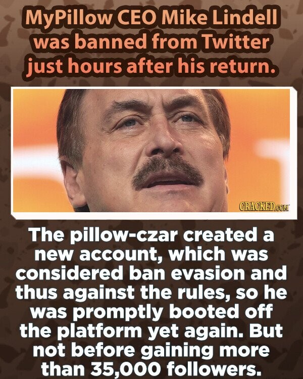 MyPillow CEO Mike Lindell was banned from Twitter just hours after his return. CRACKED.COM The pillow-czar created a new account, which was considered ban evasion and thus against the rules, so he was promptly booted off the platform yet again. But not before gaining more than 35,000 followers.