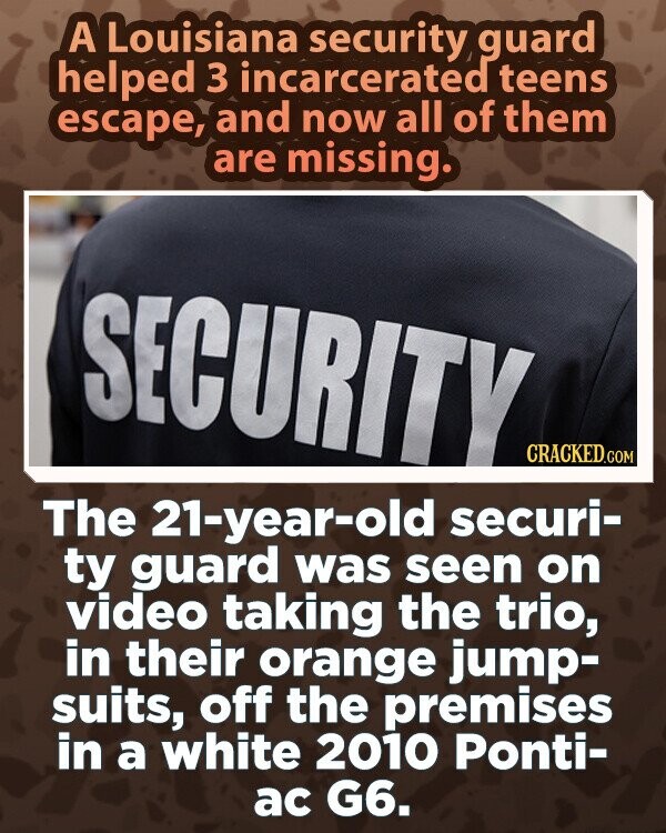A Louisiana security guard helped 3 incarcerated teens escape, and now all of them are missing. SECURITY CRACKED.COM The 21-year-old securi- ty guard was seen on video taking the trio, in their orange jump- suits, off the premises in a white 2010 Ponti- ac G6.