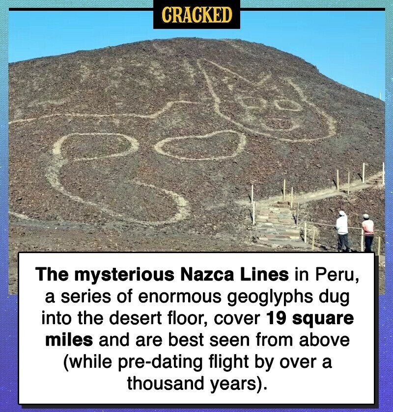 CRACKED The mysterious Nazca Lines in Peru, a series of enormous geoglyphs dug into the desert floor, cover 19 square miles and are best seen from above (while pre-dating flight by over a thousand years).