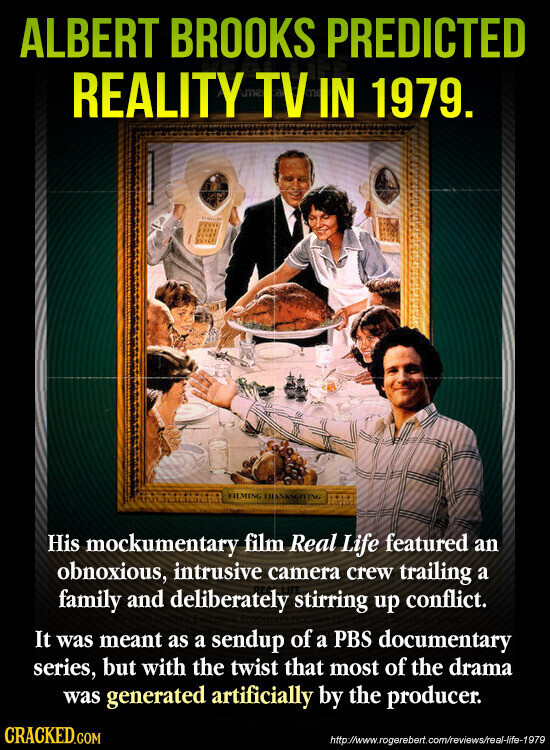 ALBERT BROOKS PREDICTED REALITY me TV IN 1979. FILMING THANKSGIVING His mockumentary film Real Life featured an obnoxious, intrusive camera crew trailing a family and deliberately stirring up conflict. It was meant as a sendup of a PBS documentary series, but with the twist that most of the drama was generated artificially by the producer. CRACKED.COM http://www.rogerebert.com/reviews/real-life-1979