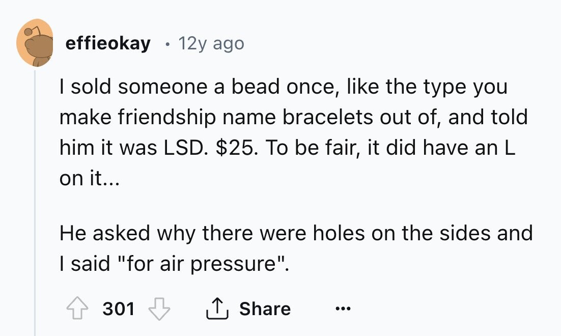 effieokay 12y ago I sold someone a bead once, like the type you make friendship name bracelets out of, and told him it was LSD. $25. To be fair, it did have an L on it... Не asked why there were holes on the sides and I said for air pressure. Share 301 ... 