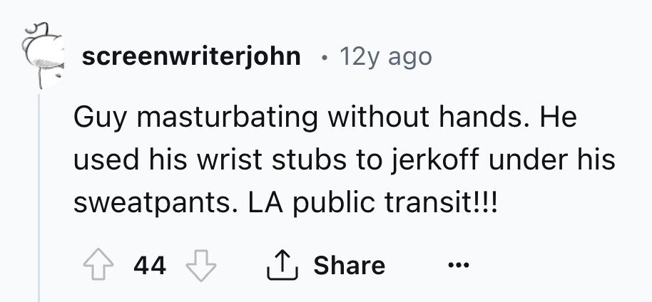 screenwriterjohn в 12y ago Guy masturbating without hands. Не used his wrist stubs to jerkoff under his sweatpants. LA public transit!!! Share 44 ... 