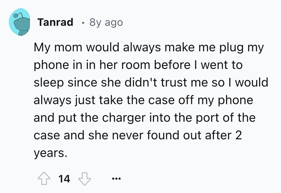 Tanrad 8y ago My mom would always make me plug my phone in in her room before I went to sleep since she didn't trust me so I would always just take the case off my phone and put the charger into the port of the case and she never found out after 2 years. 14 ...