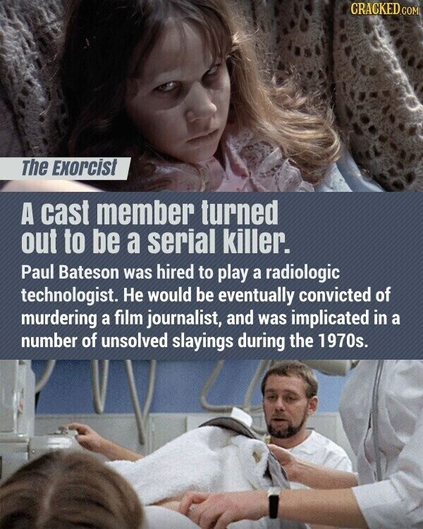 CRACKED.COM The Exorcist A cast member turned out to be a serial killer. Paul Bateson was hired to play a radiologic technologist. Не would be eventually convicted of murdering a film journalist, and was implicated in a number of unsolved slayings during the 1970s.