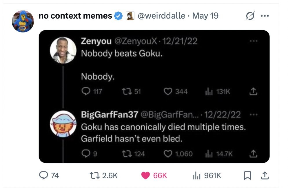 no context memes @weirddalle May 19 ... Zenyou @ZenyouX-12/21/22 ... Nobody beats Goku. Nobody. 117 51 344 del 131K BigGarfFan37 @BigGarfFan... 12/22/22 ... Goku has canonically died multiple times. Garfield hasn't even bled. 9 124 1,060 del 14.7K 74 2.6K 66K del 961K