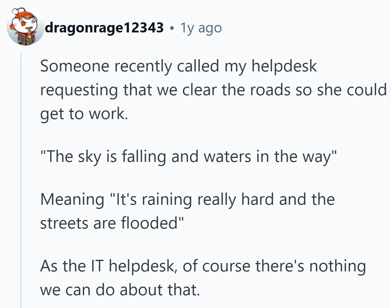 dragonrage12343 . 1y ago Someone recently called my helpdesk requesting that we clear the roads so she could get to work. The sky is falling and waters in the way Meaning It's raining really hard and the streets are flooded As the IT helpdesk, of course there's nothing we can do about that.