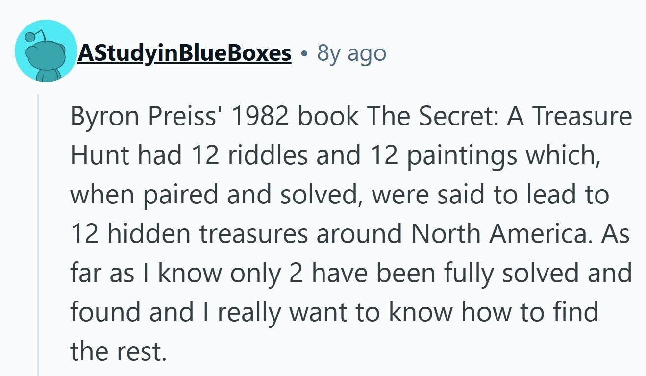 AStudyinBlueBoxes 8y ago Byron Preiss' 1982 book The Secret: A Treasure Hunt had 12 riddles and 12 paintings which, when paired and solved, were said to lead to 12 hidden treasures around North America. As far as I know only 2 have been fully solved and found and I really want to know how to find the rest. 