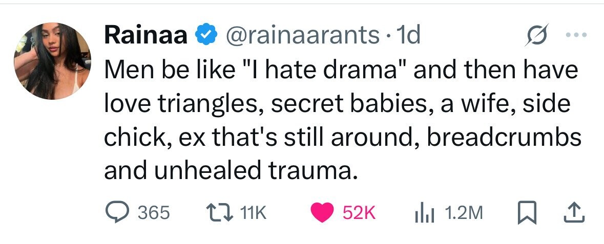 Rainaa @rainaarants.1 1d Men be like I hate drama and then have love triangles, secret babies, a wife, side chick, ex that's still around, breadcrumbs and unhealed trauma. 365 11K 52K 1.2M
