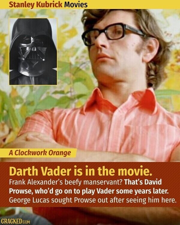 Stanley Kubrick Movies A Clockwork Orange Darth Vader is in the movie. Frank Alexander's beefy manservant? That's David Prowse, who'd go on to play Vader some years later. George Lucas sought Prowse out after seeing him here. CRACKED.COM