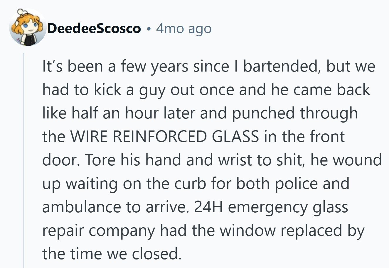 DeedeeScosco 4mo ago It's been a few years since I bartended, but we had to kick a guy out once and he came back like half an hour later and punched through the WIRE REINFORCED GLASS in the front door. Tore his hand and wrist to shit, he wound up waiting on the curb for both police and ambulance to arrive. 24H emergency glass repair company had the window replaced by the time we closed.