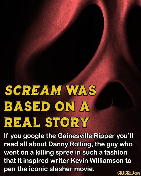SCREAM WAS BASED ON A REAL STORY If you google the Gainesville Ripper you'll read all about Danny Rolling, the guy who went on a killing spree in such a fashion that it inspired writer Kevin Williamson to pen the iconic slasher movie. CRACKED.COM