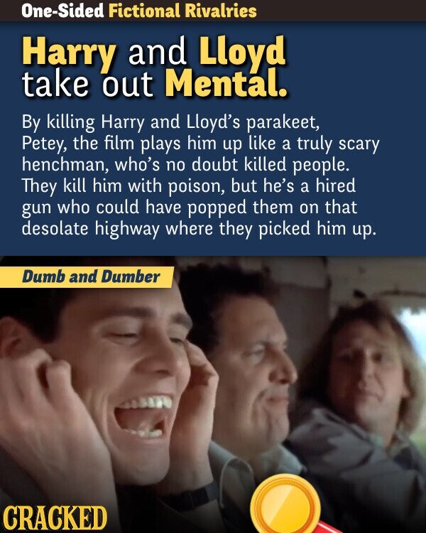 One-Sided Fictional Rivalries Harry and Lloyd take out Mental. By killing Harry and Lloyd's parakeet, Petey, the film plays him up like a truly scary henchman, who's no doubt killed people. They kill him with poison, but he's a hired gun who could have popped them on that desolate highway where they picked him up. Dumb and Dumber CRACKED