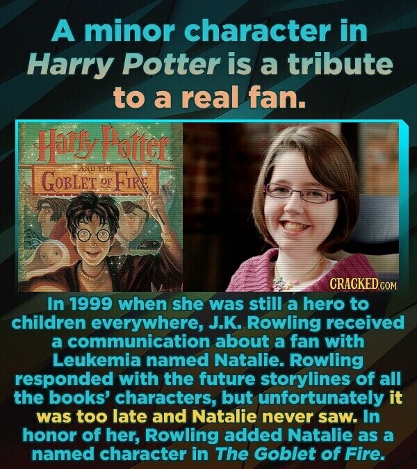 A minor character in Harry Potter is a tribute to a real fan. Harry Potter AND THE GOBLET OF FIRE CRACKED.COM In 1999 when she was still a hero to children everywhere, J.K. Rowling received a communication about a fan with Leukemia named Natalie. Rowling responded with the future storylines of all the books' characters, but unfortunately it was too late and Natalie never saw. In honor of her, Rowling added Natalie as a named character in The Goblet of Fire.