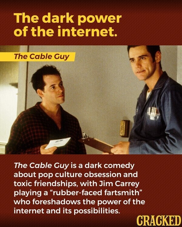 The dark power of the internet. The Cable Guy The Cable Guy is a dark comedy about pop culture obsession and toxic friendships, with Jim Carrey playing a rubber-faced fartsmith who foreshadows the power of the internet and its possibilities. CRACKED