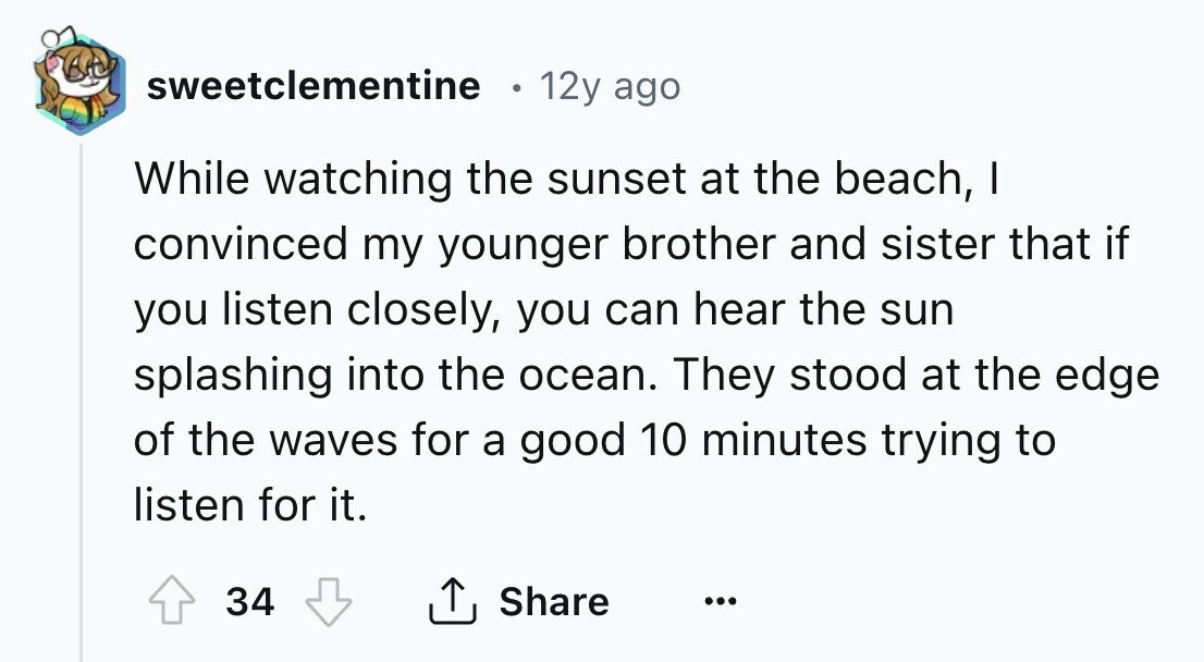 sweetclementine 12y ago While watching the sunset at the beach, I convinced my younger brother and sister that if you listen closely, you can hear the sun splashing into the ocean. They stood at the edge of the waves for a good 10 minutes trying to listen for it. 34 Share ... 