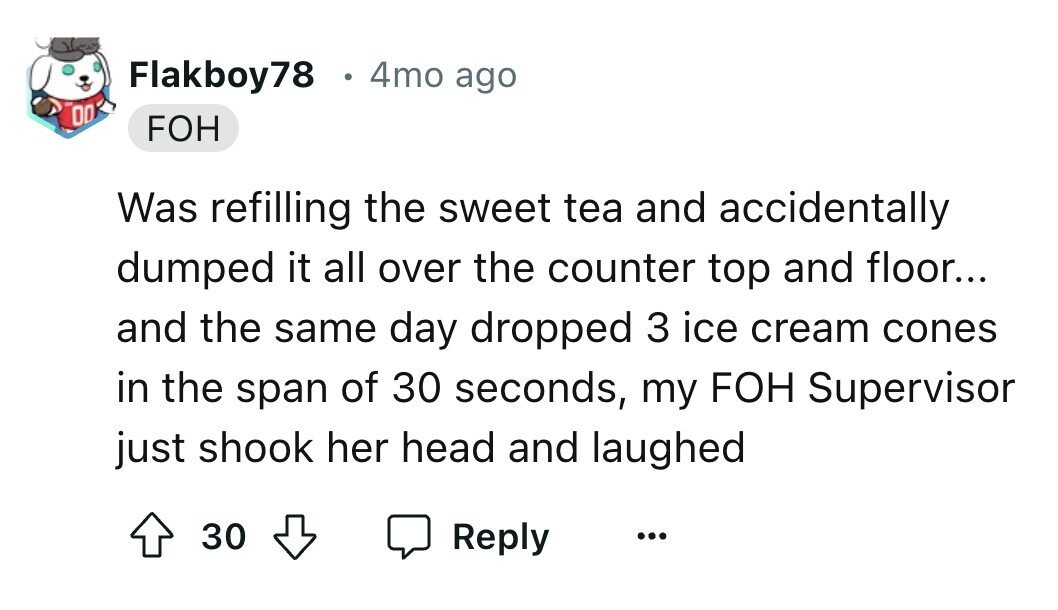 Flakboy78 e 4mo ago 00 FOH Was refilling the sweet tea and accidentally dumped it all over the counter top and floor... and the same day dropped 3 ice cream cones in the span of 30 seconds, my FOH Supervisor just shook her head and laughed 30 Reply ... 