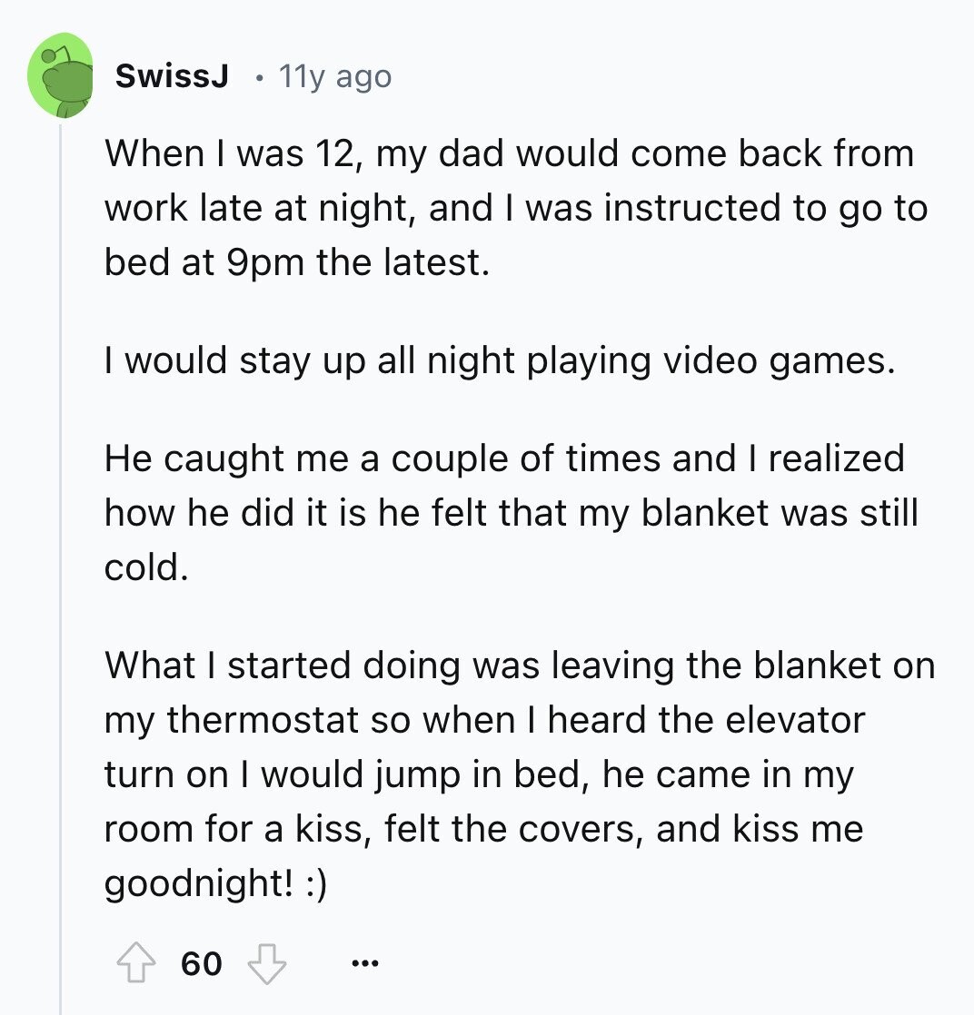 SwissJ 11y ago When I was 12, my dad would come back from work late at night, and I was instructed to go to bed at 9pm the latest. I would stay up all night playing video games. Не caught me a couple of times and I realized how he did it is he felt that my blanket was still cold. What I started doing was leaving the blanket on my thermostat so when I heard the elevator turn on I would jump in bed, he came in my room for a kiss, felt the covers, and kiss me goodnight! :)
