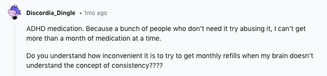 Discordia_Dingle 1mo ago ADHD medication. Because a bunch of people who don't need it try abusing it, I can't get more than a month of medication at a time. Do you understand how inconvenient it is to try to get monthly refills when my brain doesn't understand the concept of consistency????