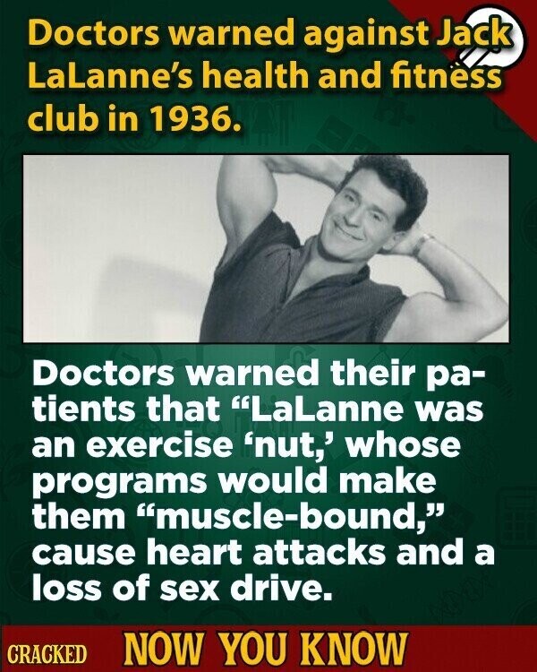 Doctors warned against Jack LaLanne's health and fitness club in 1936. Doctors warned their ра- tients that LaLanne was an exercise 'nut,' whose programs would make them muscle-bound, cause heart attacks and a loss of sex drive. CRACKED NOW YOU KNOW
