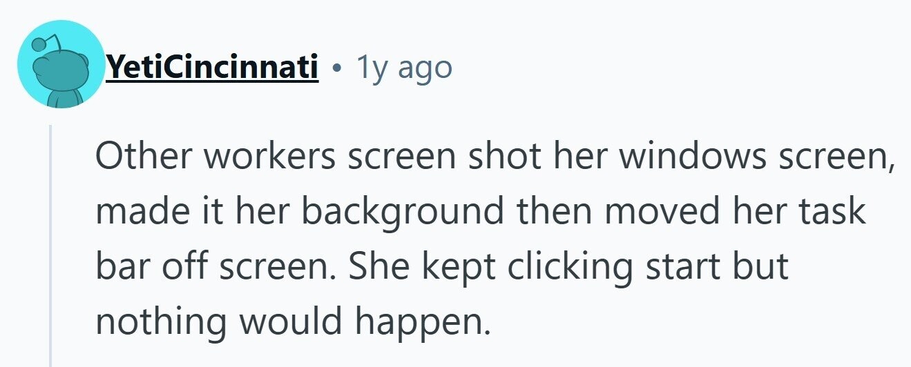 YetiCincinnati . 1y ago Other workers screen shot her windows screen, made it her background then moved her task bar off screen. She kept clicking start but nothing would happen.