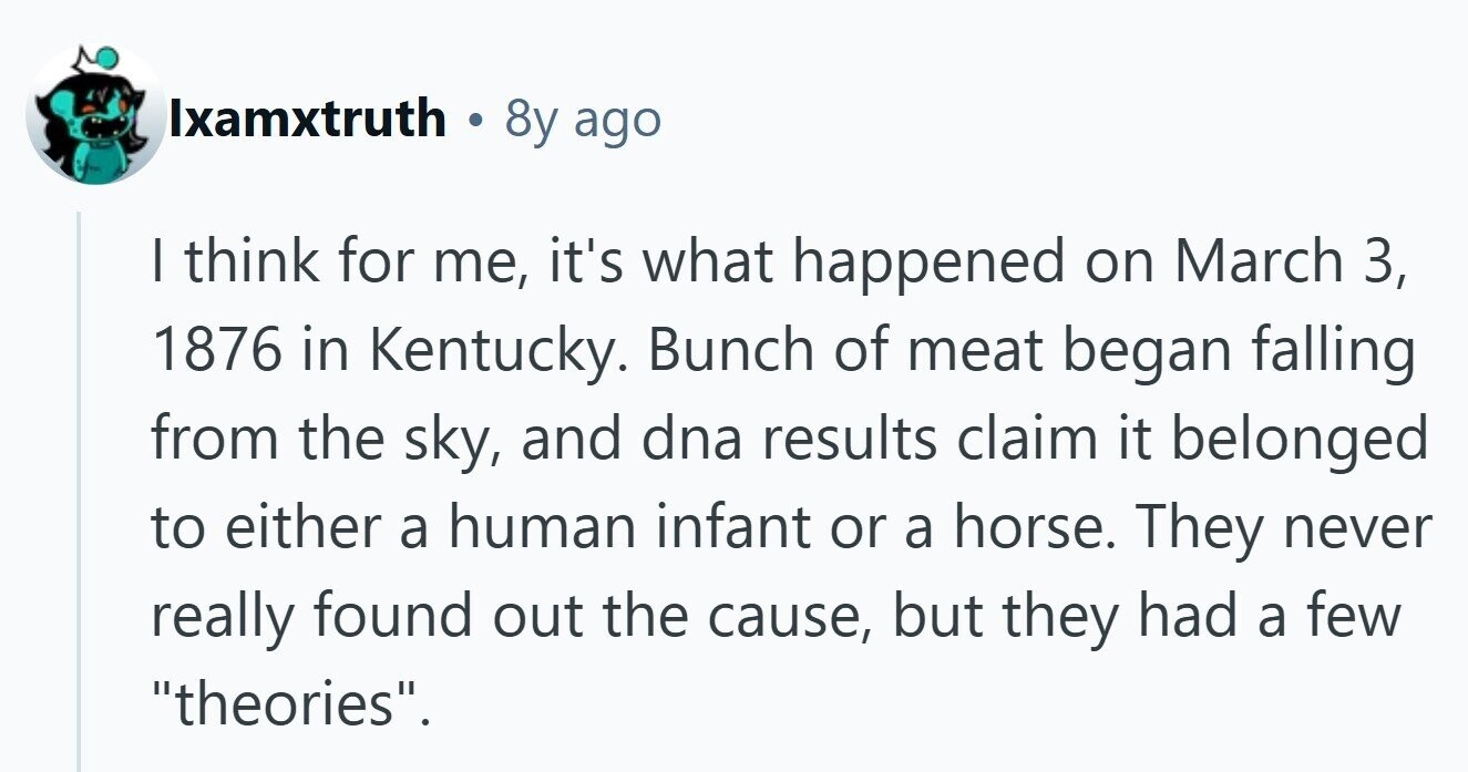 Ixamxtruth . 8y ago I think for me, it's what happened on March 3, 1876 in Kentucky. Bunch of meat began falling from the sky, and dna results claim it belonged to either a human infant or a horse. They never really found out the cause, but they had a few theories. 