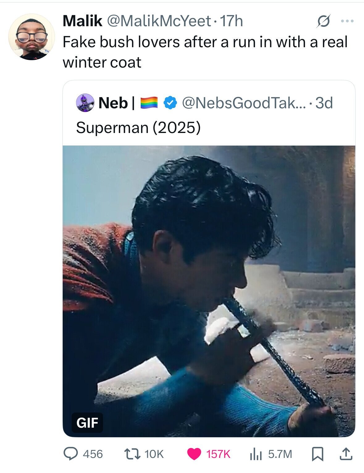 Malik @MalikMcYeet 17h s ... Fake bush lovers after a run in with a real winter coat Neb I @NebsGoodTak... 3d Superman (2025) GIF 456 10K 157K 5.7M 