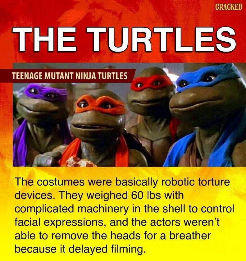CRACKED THE TURTLES TEENAGE MUTANT NINJA TURTLES The costumes were basically robotic torture devices. They weighed 60 lbs with complicated machinery in the shell to control facial expressions, and the actors weren't able to remove the heads for a breather because it delayed filming.