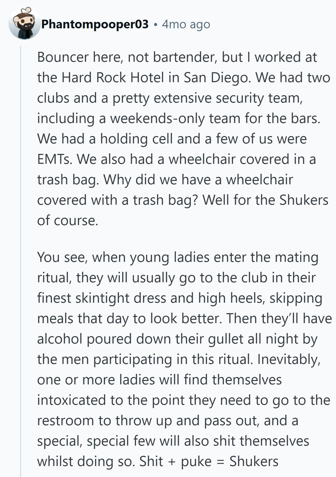Phantompooper03 4mo ago Bouncer here, not bartender, but I worked at the Hard Rock Hotel in San Diego. We had two clubs and a pretty extensive security team, including a weekends-only team for the bars. We had a holding cell and a few of us were EMTs. We also had a wheelchair covered in a trash bag. Why did we have a wheelchair covered with a trash bag? Well for the Shukers of course. You see, when young ladies enter the mating ritual, they will usually go to the club in their finest skintight dress and high heels, skipping meals