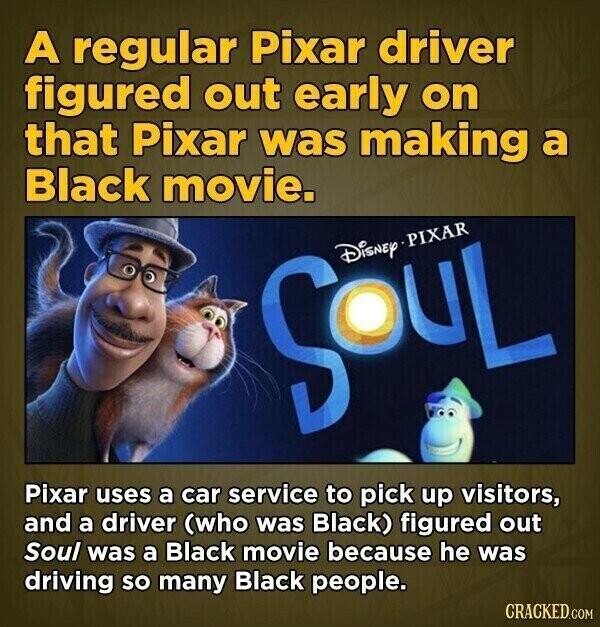 A regular Pixar driver figured out early on that Pixar was making a Black movie. SOUL Disney PIXAR Pixar uses a car service to pick up visitors, and a driver (who was Black) figured out Soul was a Black movie because he was driving so many Black people. CRACKED.COM