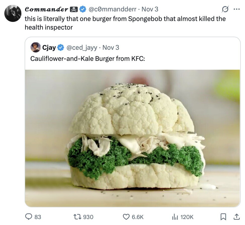 Commander @c0mmandderr Nov 3 ... this is literally that one burger from Spongebob that almost killed the health inspector Cjay @ced_jayy Nov 3 Cauliflower-and-Kale Burger from KFC: 83 930 6.6K 120K 