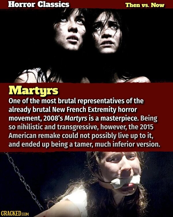 Horror Classics Then vs. Now Martyrs One of the most brutal representatives of the already brutal New French Extremity horror movement, 2008's Martyrs is a masterpiece. Being so nihilistic and transgressive, however, the 2015 American remake could not possibly live up to it, and ended up being a tamer, much inferior version. CRACKED.COM