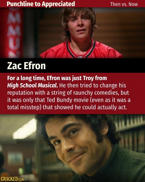 Punchline to Appreciated Then VS. Now M M U Zac Efron For a long time, Efron was just Troy from High School Musical. Не then tried to change his reputation with a string of raunchy comedies, but it was only that Ted Bundy movie (even as it was a total misstep) that showed he could actually act. CRACKED.COM