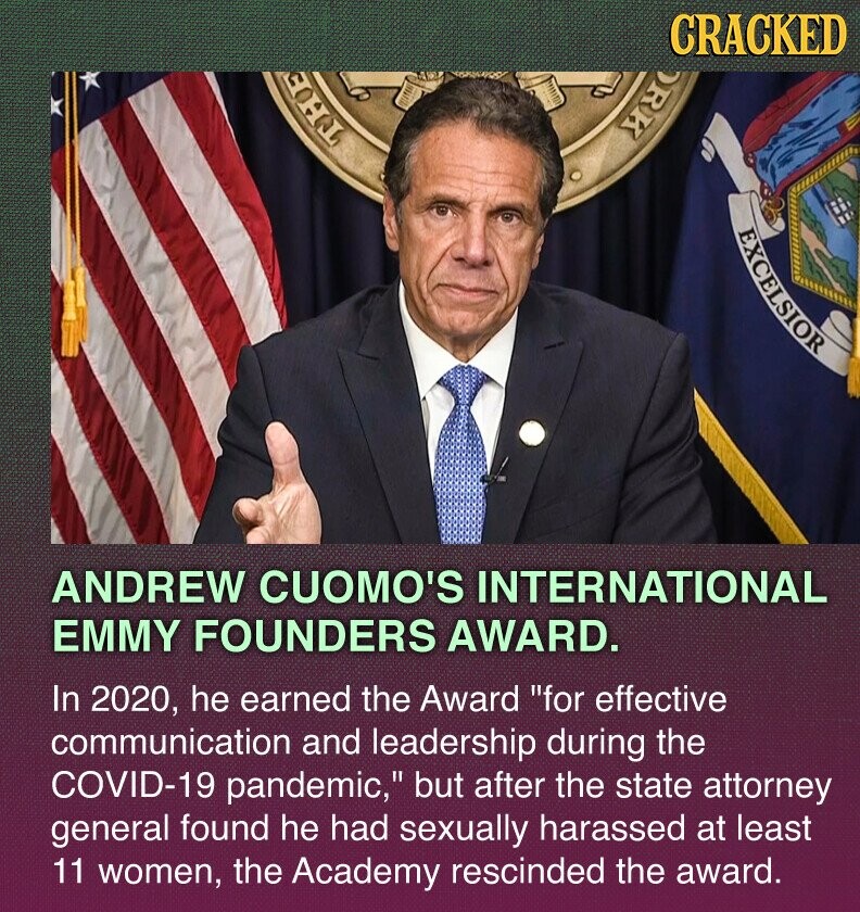 CRACKED ORK THE EXCELSIOR ANDREW CUOMO'S INTERNATIONAL EMMY FOUNDERS AWARD. In 2020, he earned the Award for effective communication and leadership during the COVID-19 pandemic, but after the state attorney general found he had sexually harassed at least 11 women, the Academy rescinded the award.