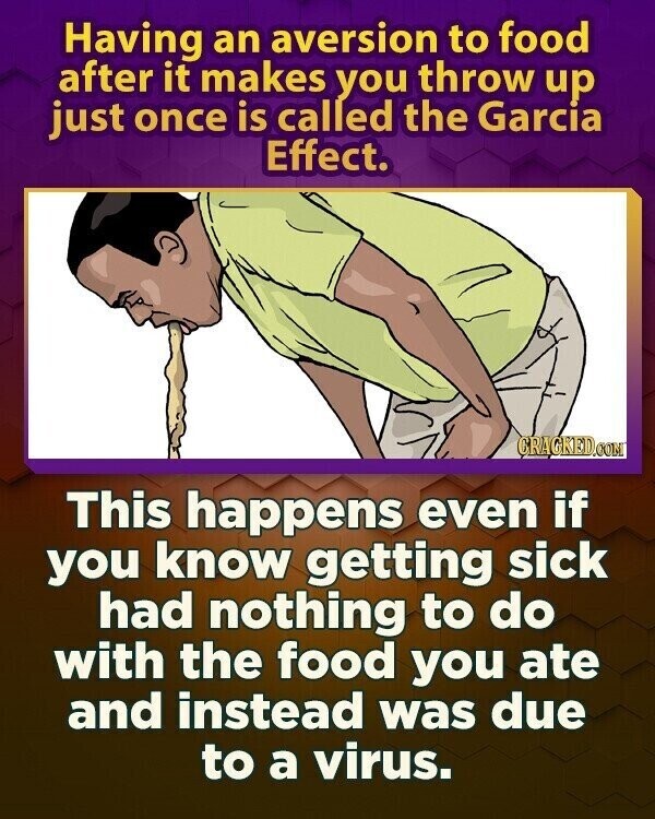 Having an aversion to food after it makes you throw up just once is called the Garcia Effect. CRAGKED.COM This happens even if you know getting sick had nothing to do with the food you ate and instead was due to a virus.